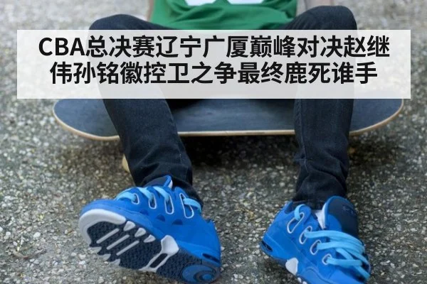 CBA总决赛辽宁广厦巅峰对决赵继伟孙铭徽控卫之争最终鹿死谁手